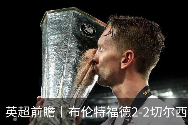 英超前瞻丨布伦特福德2-2切尔西：锋线猛将缺阵，龙哥战术遇难题